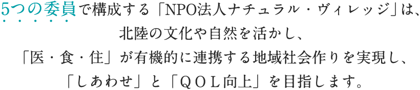 5つの委員で構成する「NPO法人ナチュラル・ヴィレッジ」は、北陸の文化や自然を活かし、「医・食・住」が有機的に連携する地域社会作りを実現し、「しあわせ」と「ＱＯＬ向上」を目指します。